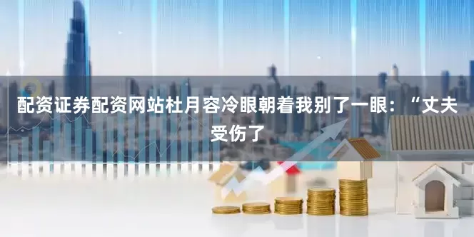 配资证券配资网站杜月容冷眼朝着我别了一眼：“丈夫受伤了
