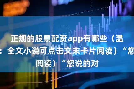 正规的股票配资app有哪些（温馨提示：全文小说可点击文末卡片阅读）“您说的对