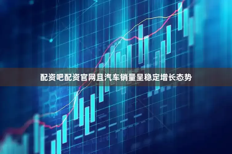 配资吧配资官网且汽车销量呈稳定增长态势