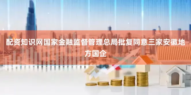 配资知识网国家金融监督管理总局批复同意三家安徽地方国企