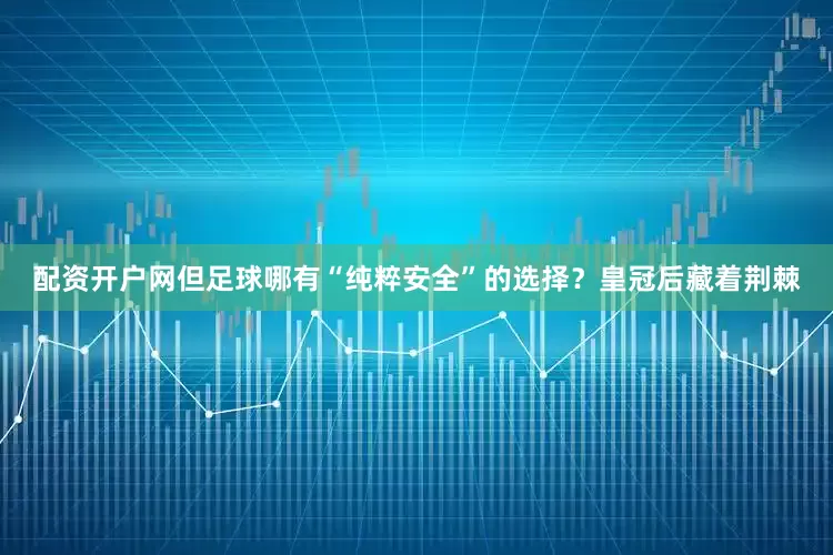 配资开户网但足球哪有“纯粹安全”的选择？皇冠后藏着荆棘