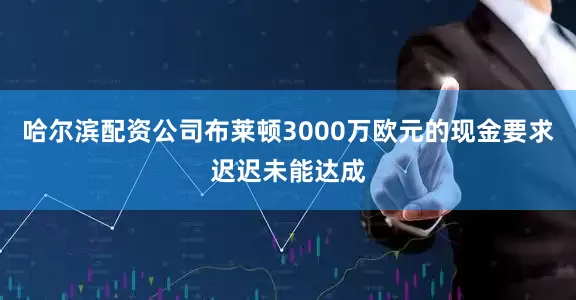 哈尔滨配资公司布莱顿3000万欧元的现金要求迟迟未能达成