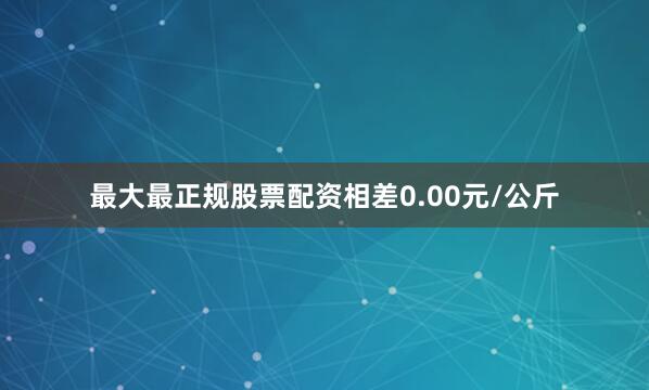 最大最正规股票配资相差0.00元/公斤