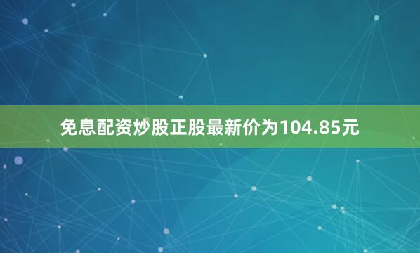免息配资炒股正股最新价为104.85元