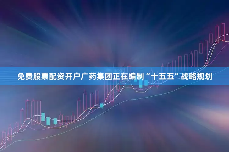 免费股票配资开户广药集团正在编制“十五五”战略规划
